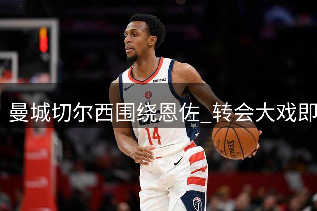 曼城切尔西围绕恩佐 转会大戏即将揭晓